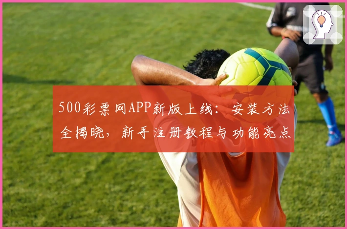 500彩票网APP新版上线：安装方法全揭晓，新手注册教程与功能亮点深度解析