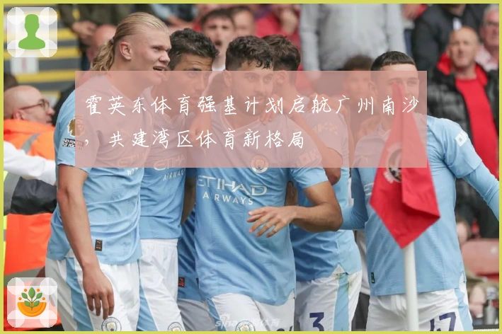 霍英东体育强基计划启航广州南沙，共建湾区体育新格局