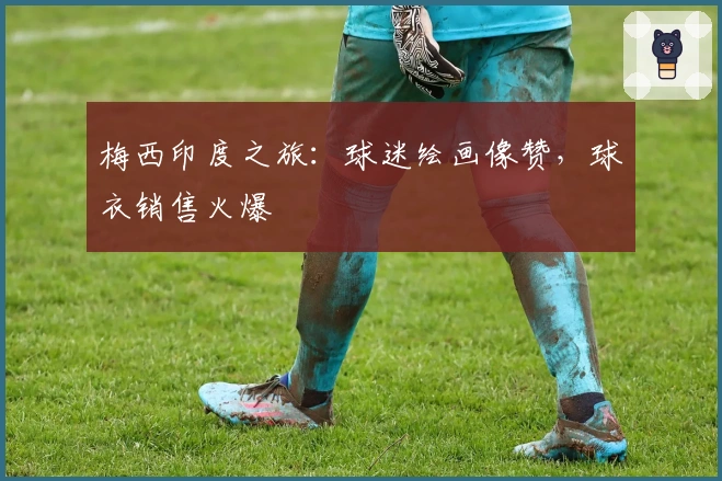 梅西印度之旅：球迷绘画像赞，球衣销售火爆