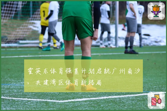 霍英东体育强基计划启航广州南沙，共建湾区体育新格局