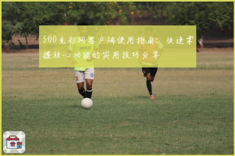 500竞彩网客户端使用指南:快速掌握核心功能的实用技巧分享
