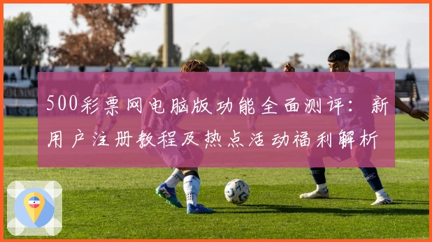 500彩票网电脑版功能全面测评:新用户注册教程及热点活动福利解析