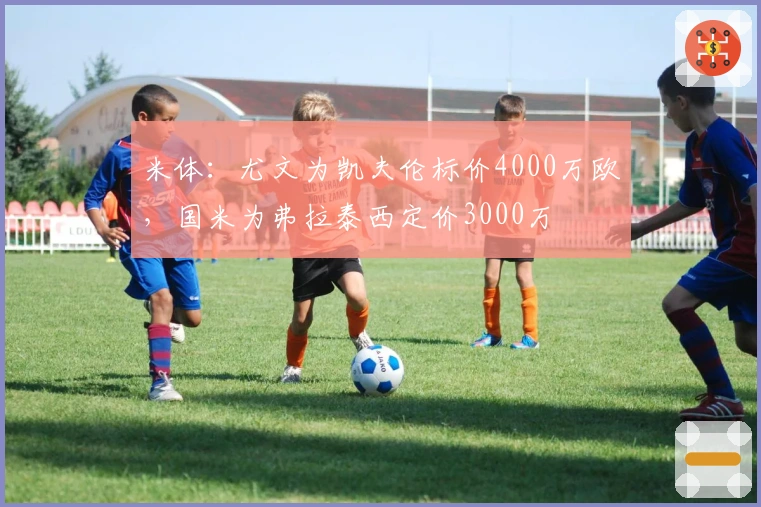 米体：尤文为凯夫伦标价4000万欧，国米为弗拉泰西定价3000万