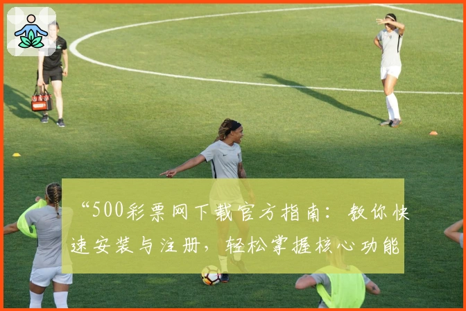 “500彩票网下载官方指南：教你快速安装与注册，轻松掌握核心功能亮点”