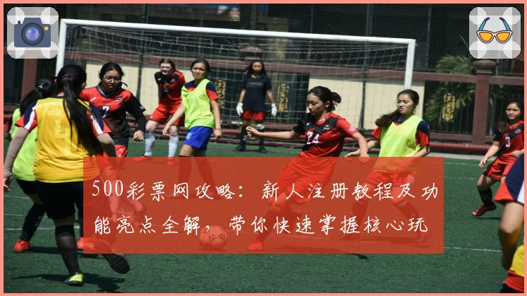 500彩票网攻略：新人注册教程及功能亮点全解，带你快速掌握核心玩法整改