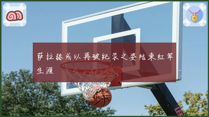 萨拉赫或以再破纪录之姿结束红军生涯