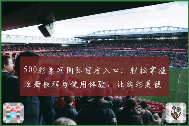 500彩票网国际官方入口：轻松掌握注册教程与使用体验，让购彩更便捷