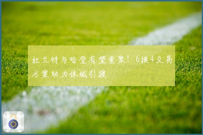 杜兰特与哈登有望重聚！6换4交易方案助力休城引援