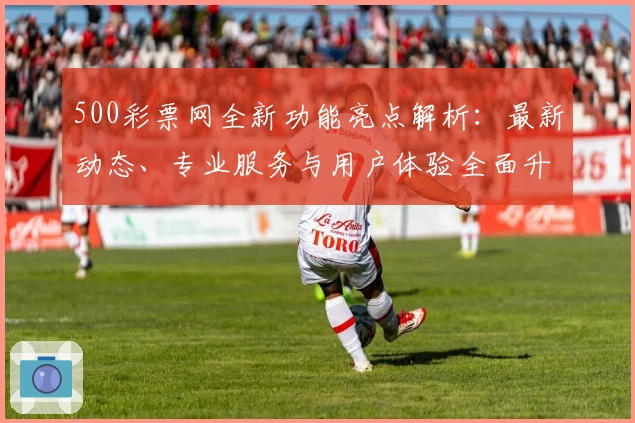 500彩票网全新功能亮点解析：最新动态、专业服务与用户体验全面升级