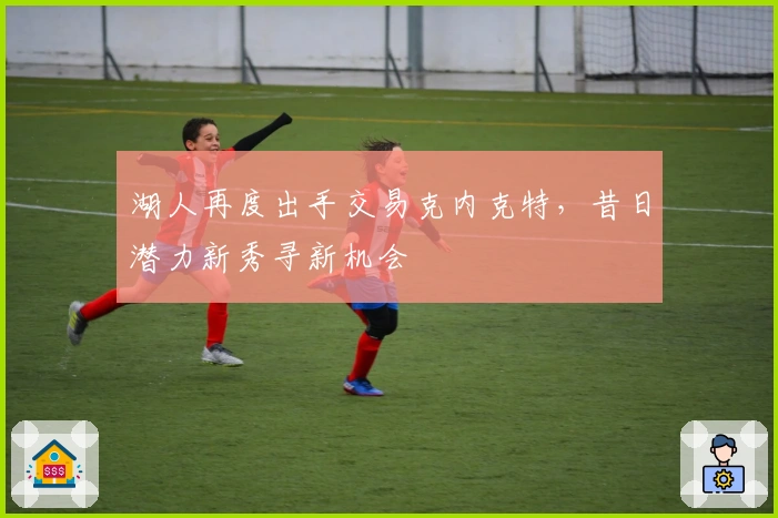 湖人再度出手交易克内克特，昔日潜力新秀寻新机会