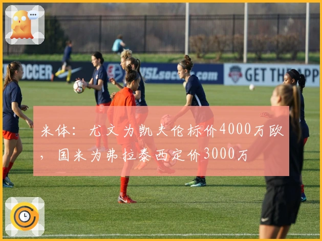 米体：尤文为凯夫伦标价4000万欧，国米为弗拉泰西定价3000万