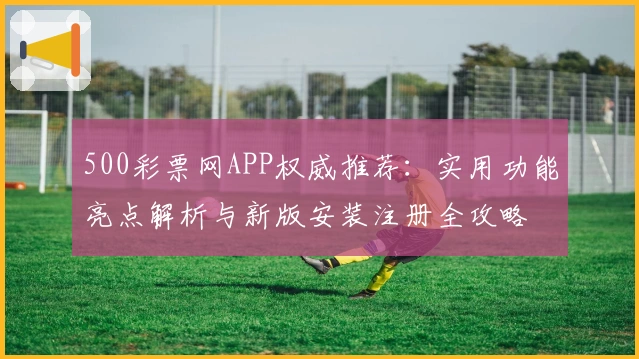 500彩票网APP权威推荐:实用功能亮点解析与新版安装注册全攻略