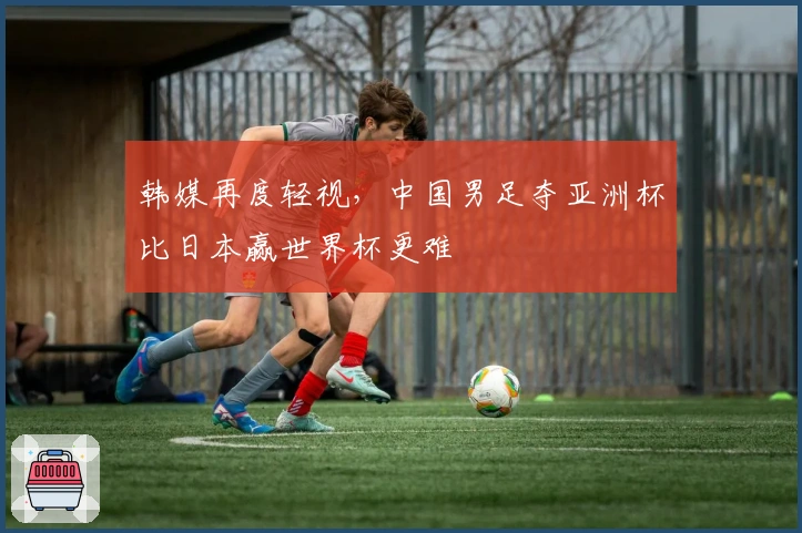 韩媒再度轻视，中国男足夺亚洲杯比日本赢世界杯更难